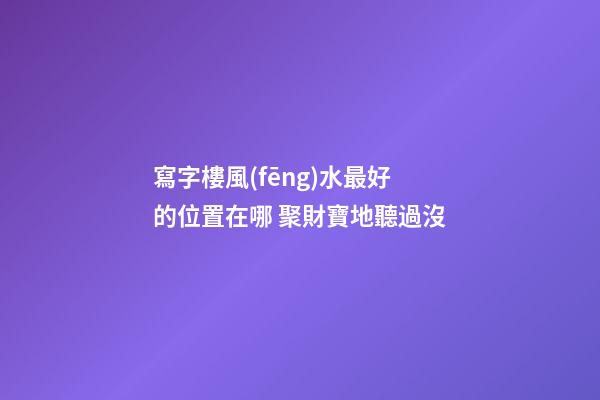 寫字樓風(fēng)水最好的位置在哪 聚財寶地聽過沒